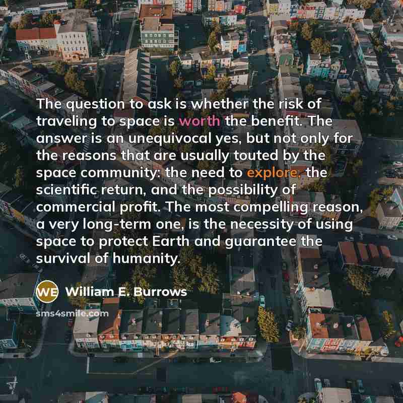 “The question to ask is whether the risk of traveling to space is worth the benefit. The answer is an unequivocal yes, but not only for the reasons that are usually touted by the space community: the need to explore, the scientific return, and the possibility of commercial profit. The most…” quote by William E. Burrows