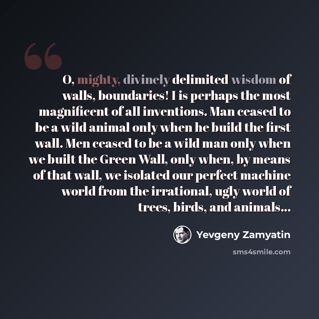 “O, mighty, divinely delimited wisdom of walls, boundaries! I is perhaps the most magnificent of all inventions. Man ceased to be a wild animal only when he build the first wall. Men ceased to be a wild man only when we built the Green Wall, only when, by means of that wall, we isolated our perfect…” quote by Yevgeny Zamyatin