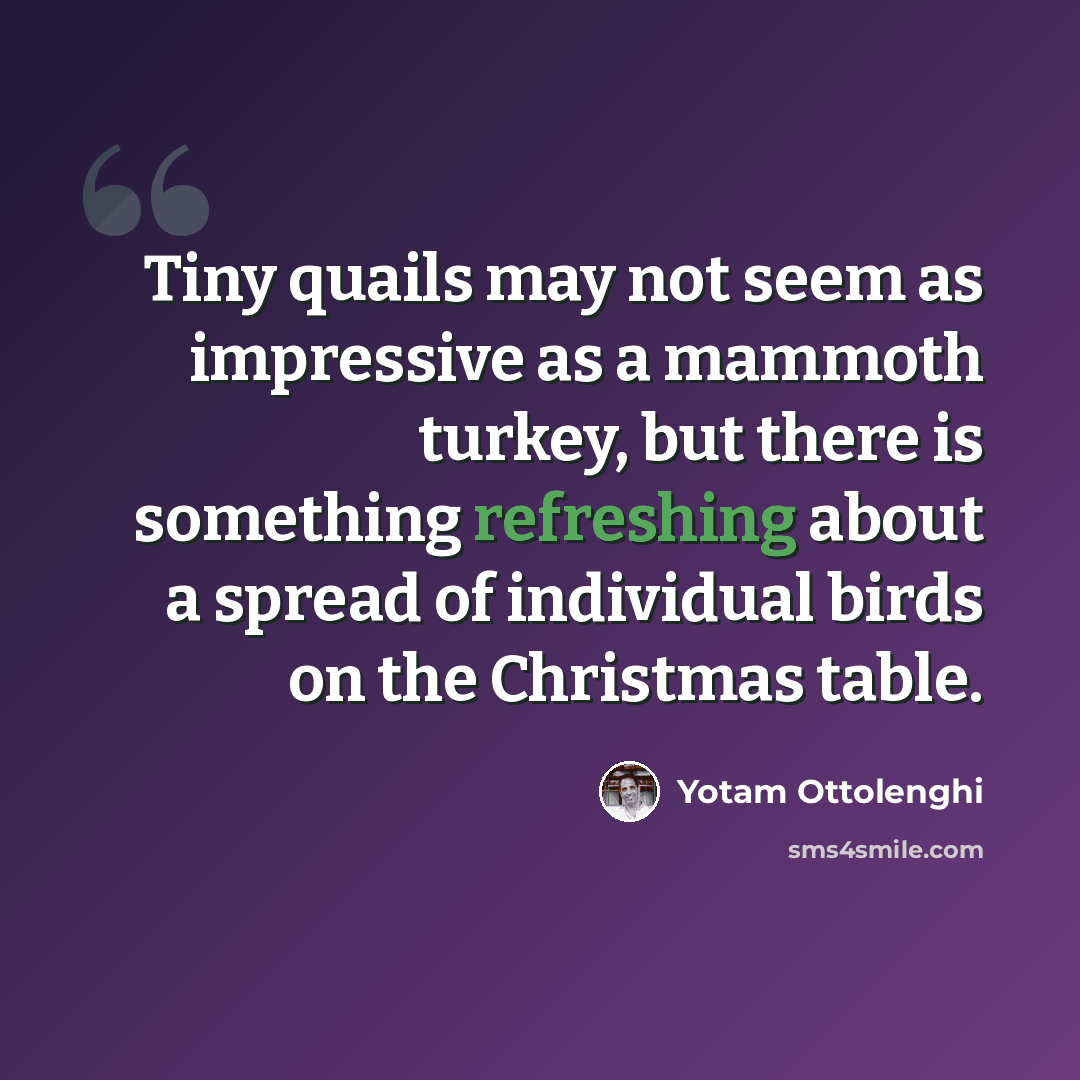 “Tiny quails may not seem as impressive as a mammoth turkey, but there is something refreshing about a spread of individual birds on the Christmas table.” quote by Yotam Ottolenghi