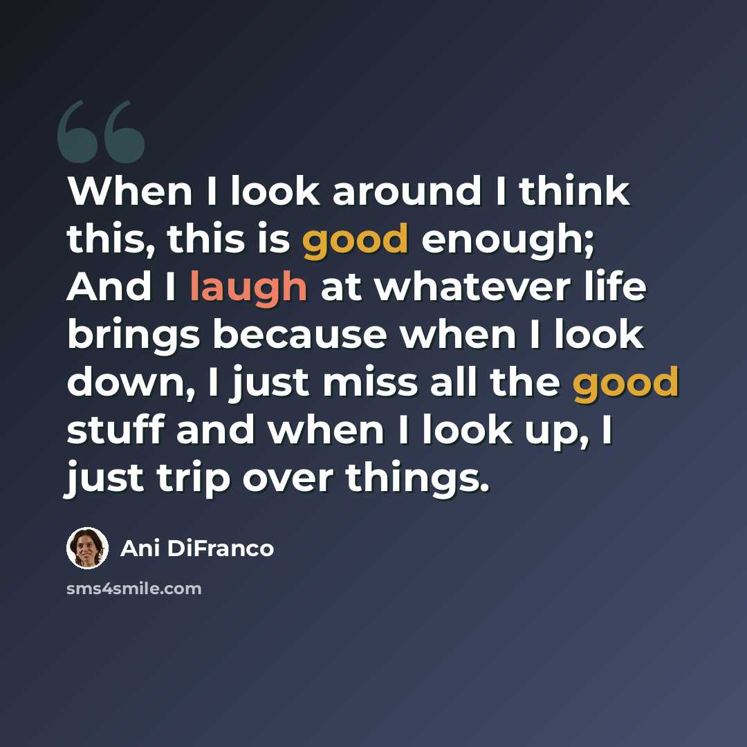 “When I look around I think this, this is good enough; And I laugh at whatever life brings because when I look down, I just miss all the good stuff and when I look up, I just trip over things.” quote by Ani DiFranco