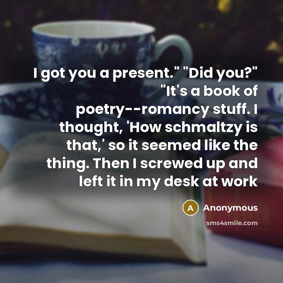 “I got you a present." "Did you?" "It's a book of poetry--romancy stuff. I thought, 'How schmaltzy is that,' so it seemed like the thing. Then I screwed up and left it in my desk at work” quote by Anonymous