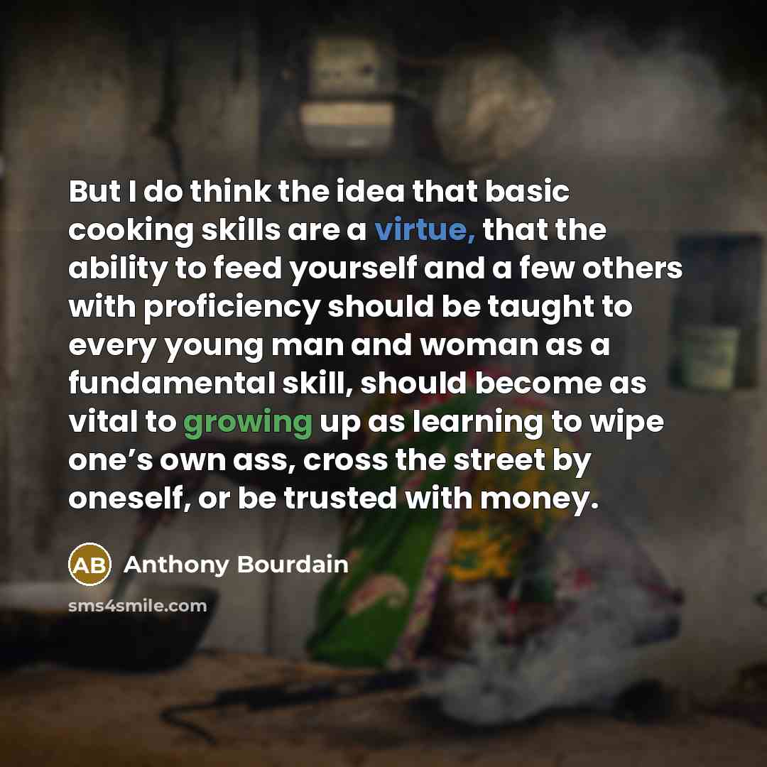 “But I do think the idea that basic cooking skills are a virtue, that the ability to feed yourself and a few others with proficiency should be taught to every young man and woman as a fundamental skill, should become as vital to growing up as learning to wipe one’s own ass, cross the street by…” quote by Anthony Bourdain