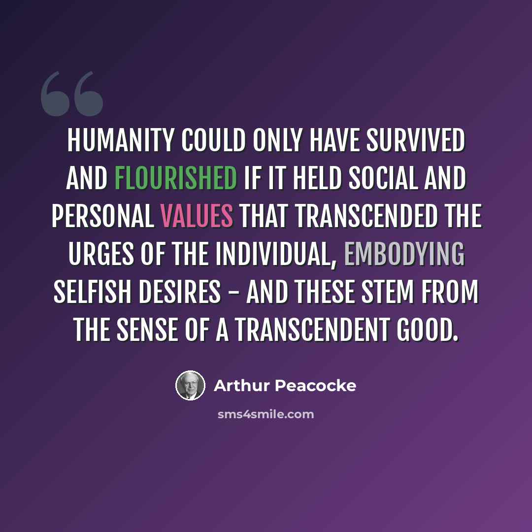 “Humanity could only have survived and flourished if it held social and personal values that transcended the urges of the individual, embodying selfish desires - and these stem from the sense of a transcendent good.” quote by Arthur Peacocke