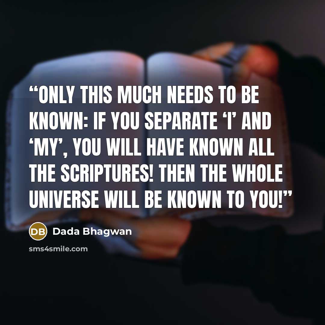 “Only this much needs to be known: If you separate ‘I’ and ‘my’, you will have known all the scriptures! Then the whole universe will be known to you!” quote by Dada Bhagwan