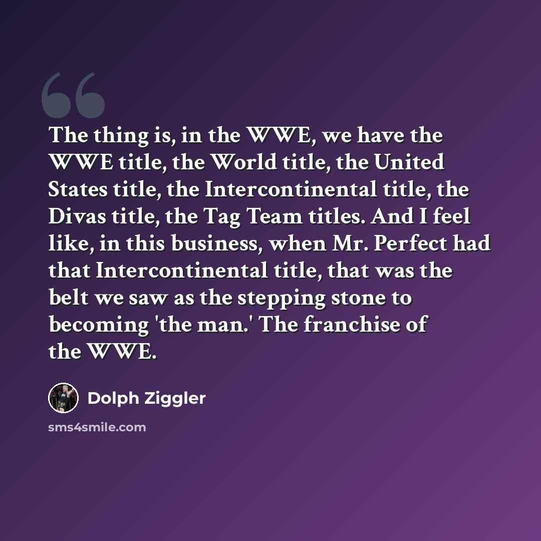“The thing is, in the WWE, we have the WWE title, the World title, the United States title, the Intercontinental title, the Divas title, the Tag Team titles. And I feel like, in this business, when Mr. Perfect had that Intercontinental title, that was the belt we saw as the stepping stone to…” quote by Dolph Ziggler