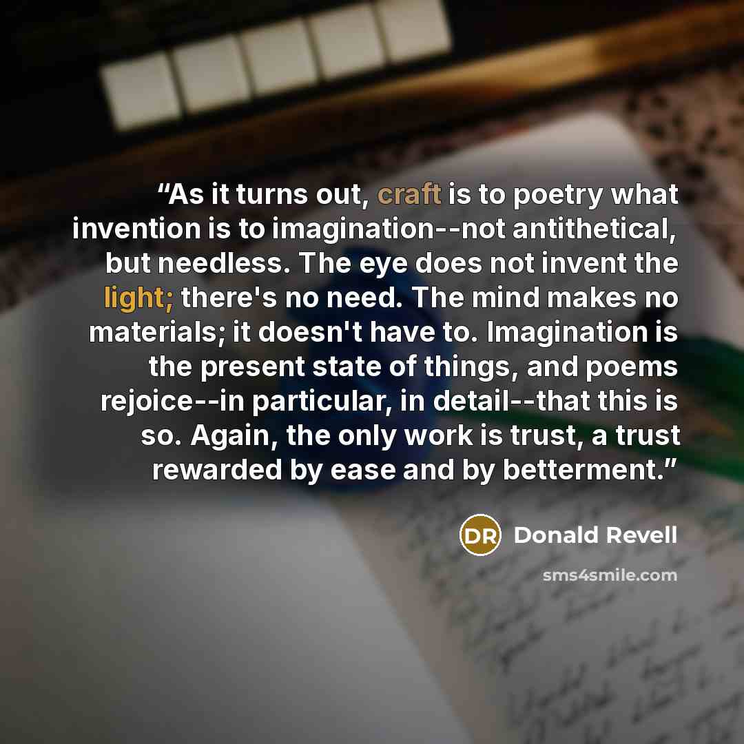 “As it turns out, craft is to poetry what invention is to imagination--not antithetical, but needless. The eye does not invent the light; there's no need. The mind makes no materials; it doesn't have to. Imagination is the present state of things, and poems rejoice--in particular, in detail--that…” quote by Donald Revell
