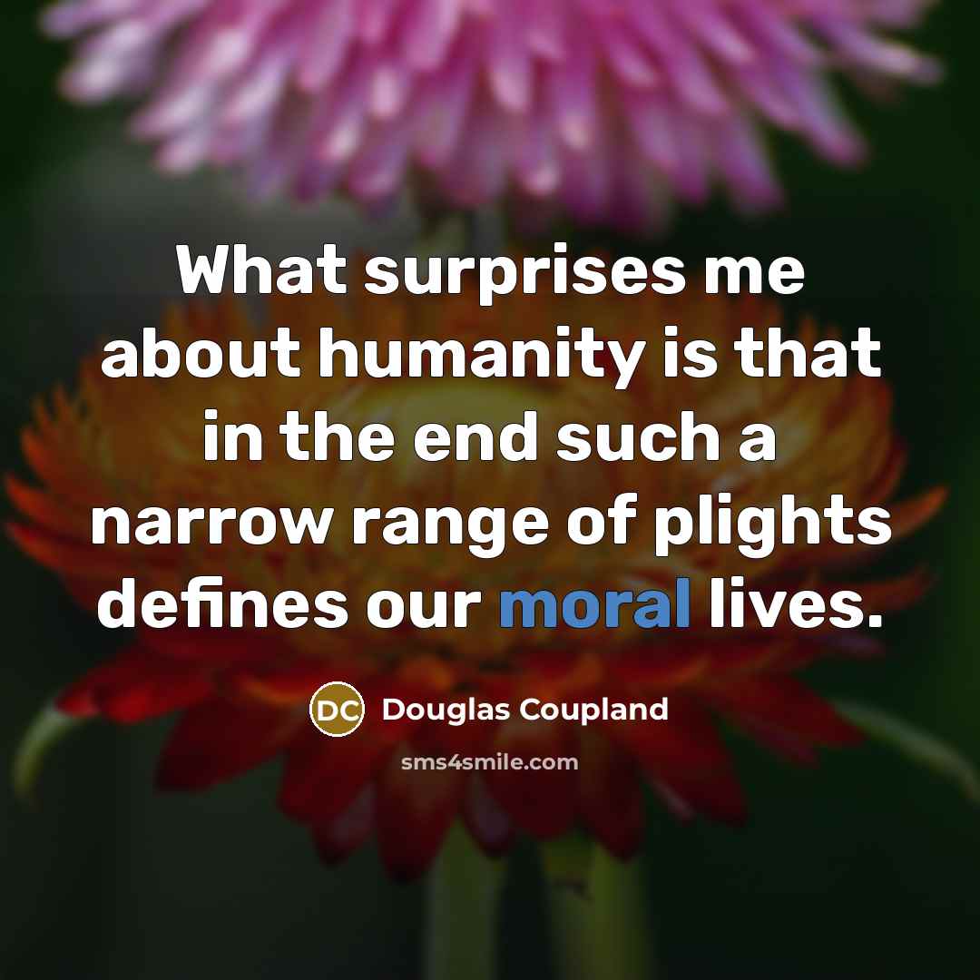 “What surprises me about humanity is that in the end such a narrow range of plights defines our moral lives.” quote by Douglas Coupland