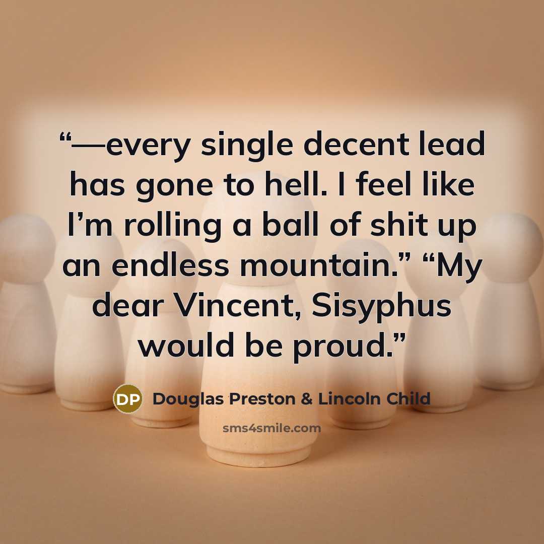 “—every single decent lead has gone to hell. I feel like I’m rolling a ball of shit up an endless mountain.” “My dear Vincent, Sisyphus would be proud.” quote by Douglas Preston & Lincoln Child