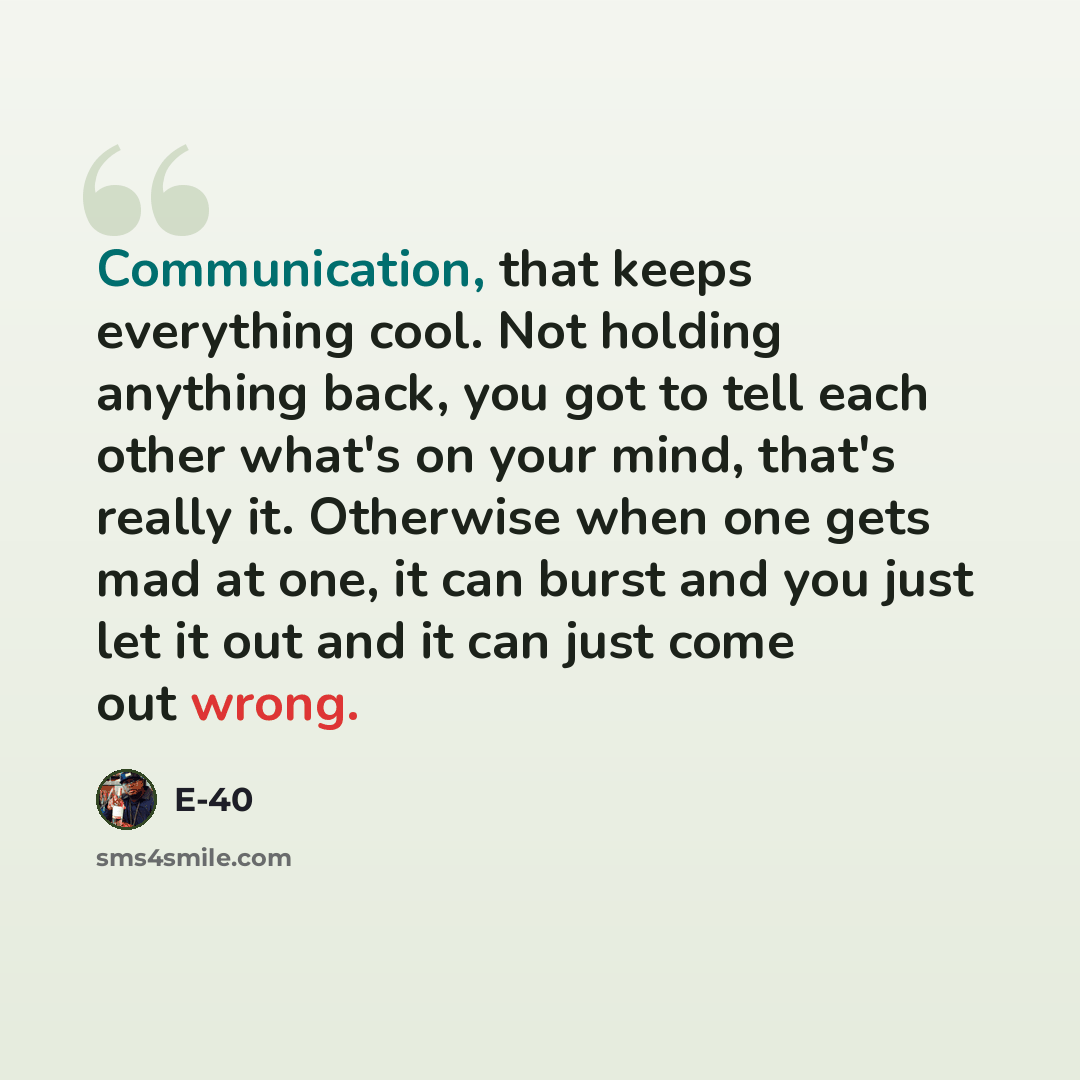 “Communication, that keeps everything cool. Not holding anything back, you got to tell each other what's on your mind, that's really it. Otherwise when one gets mad at one, it can burst and you just let it out and it can just come out wrong.” quote by E-40
