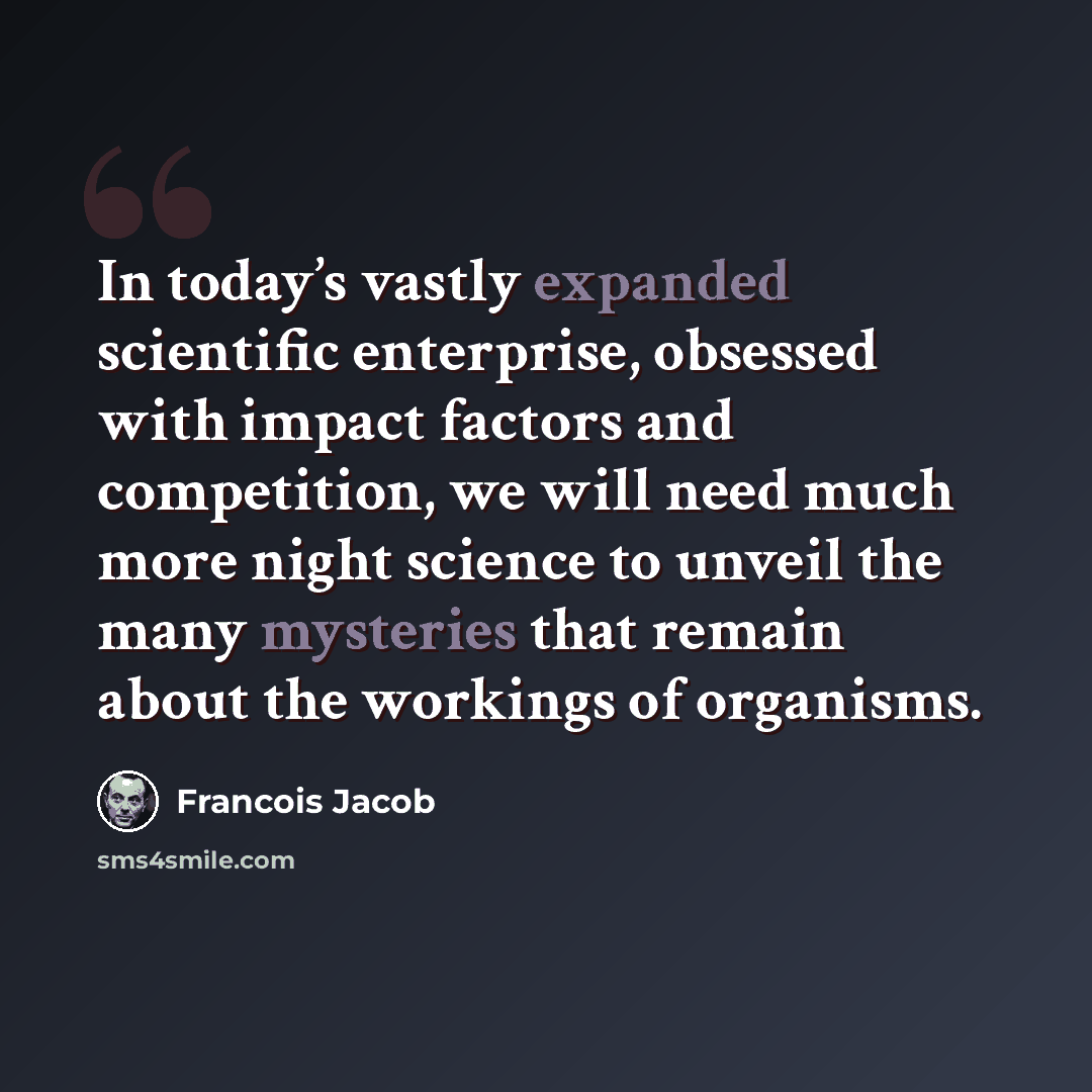 “In today’s vastly expanded scientific enterprise, obsessed with impact factors and competition, we will need much more night science to unveil the many mysteries that remain about the workings of organisms.” quote by Francois Jacob
