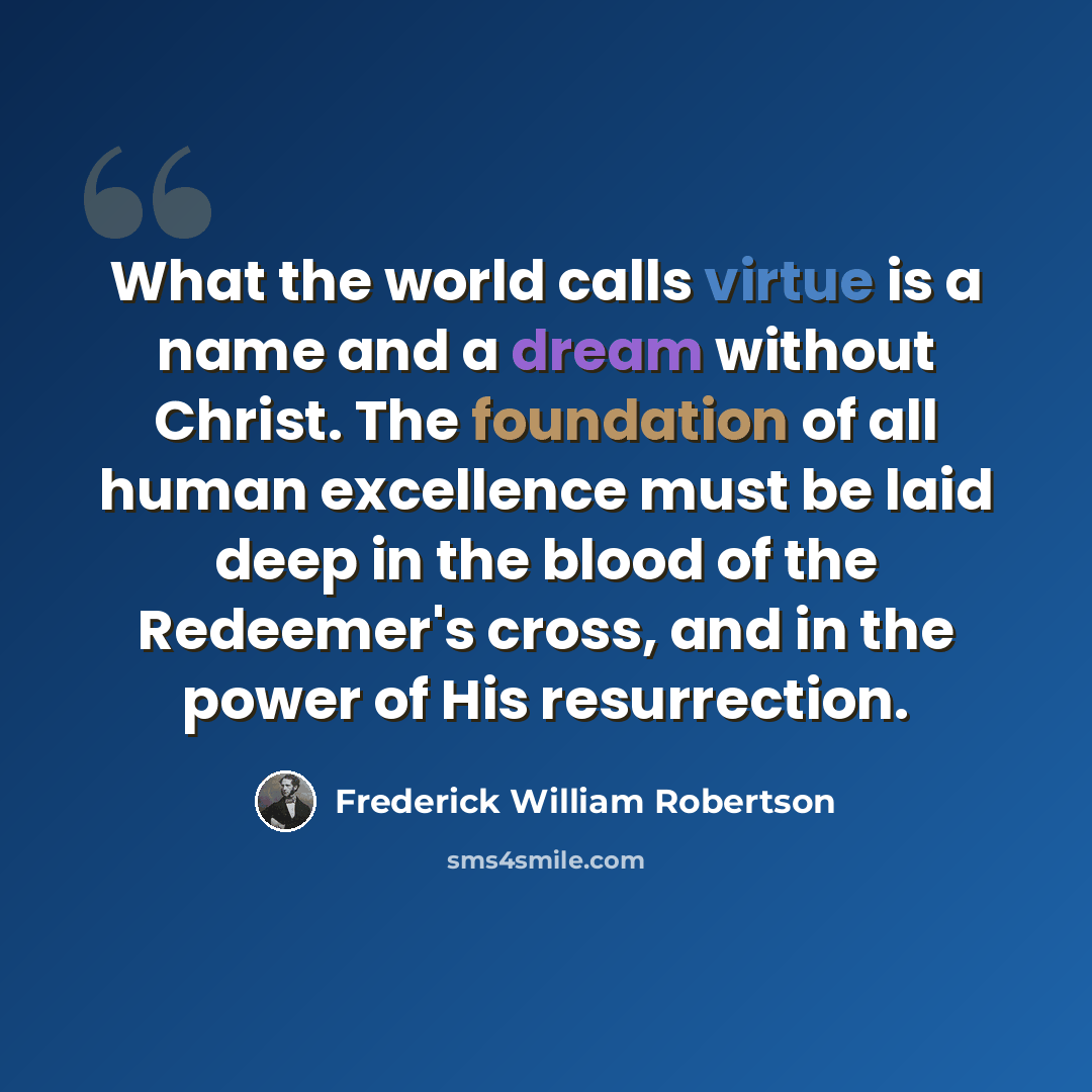 “What the world calls virtue is a name and a dream without Christ. The foundation of all human excellence must be laid deep in the blood of the Redeemer's cross, and in the power of His resurrection.” quote by Frederick William Robertson