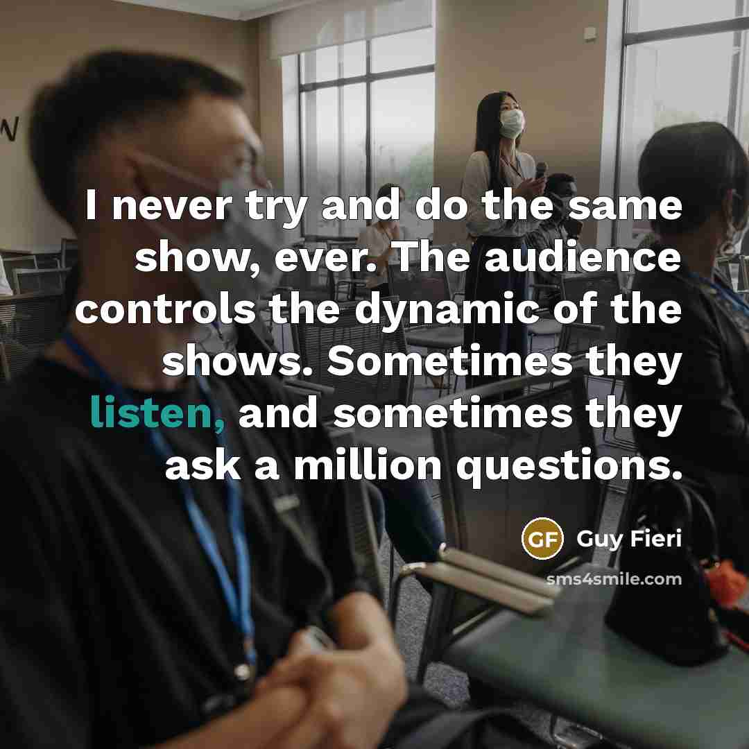 “I never try and do the same show, ever. The audience controls the dynamic of the shows. Sometimes they listen, and sometimes they ask a million questions.” quote by Guy Fieri