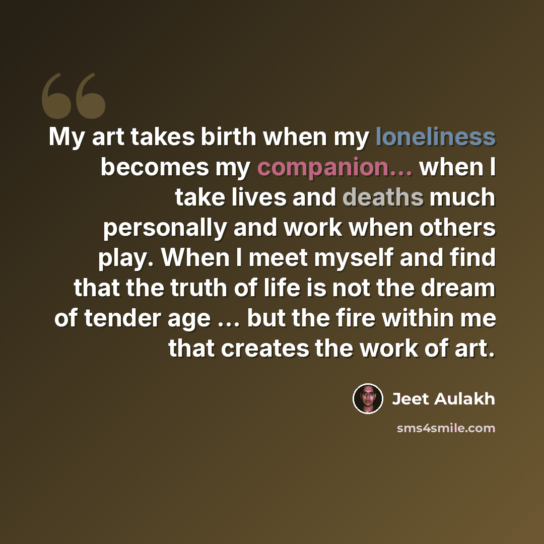 “My art takes birth when my loneliness becomes my companion... when I take lives and deaths much personally and work when others play. When I meet myself and find that the truth of life is not the dream of tender age ... but the fire within me that creates the work of art.” quote by Jeet Aulakh