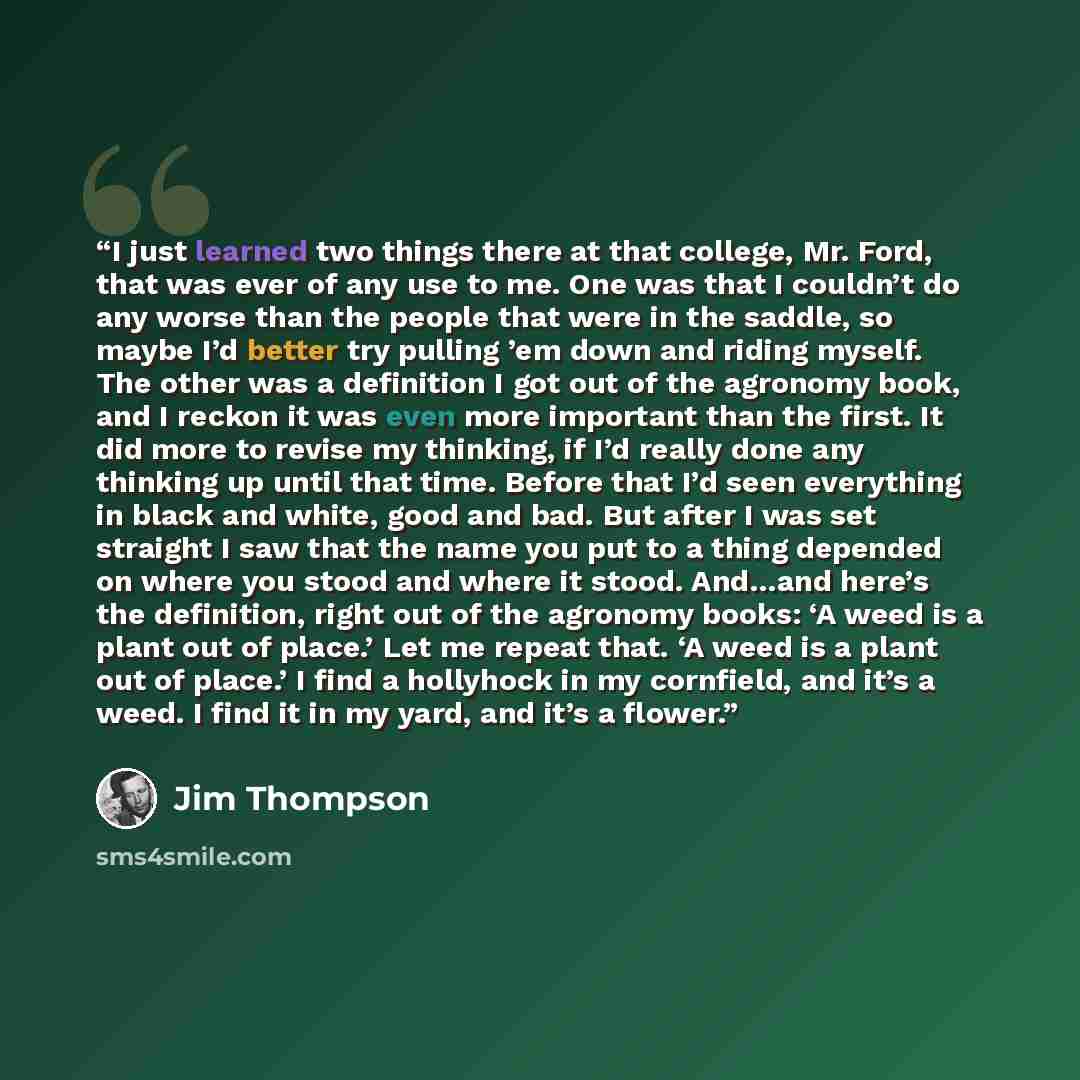 “I just learned two things there at that college, Mr. Ford, that was ever of any use to me. One was that I couldn’t do any worse than the people that were in the saddle, so maybe I’d better try pulling ’em down and riding myself. The other was a definition I got out of the agronomy book, and I…” quote by Jim Thompson