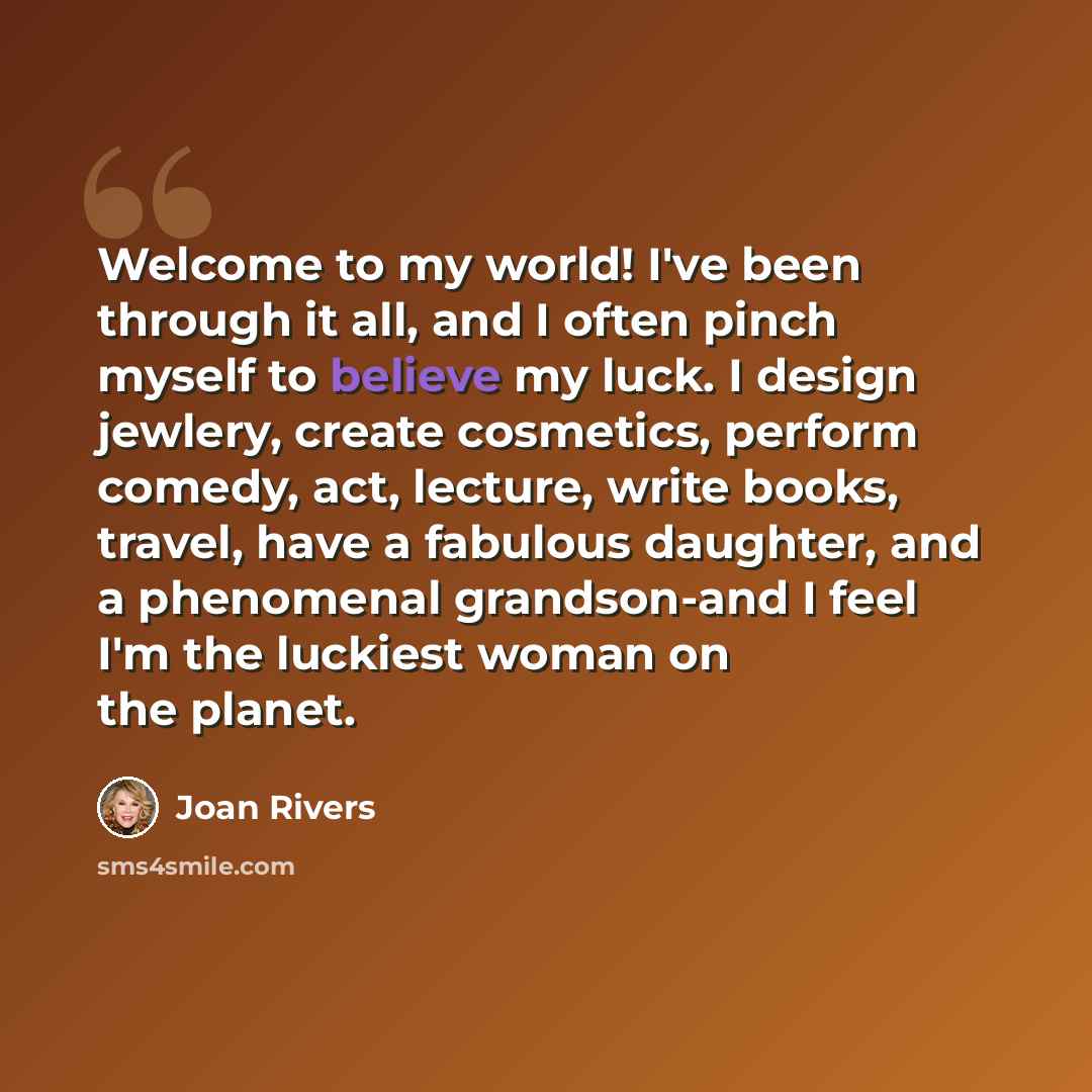 “Welcome to my world! I've been through it all, and I often pinch myself to believe my luck. I design jewlery, create cosmetics, perform comedy, act, lecture, write books, travel, have a fabulous daughter, and a phenomenal grandson-and I feel I'm the luckiest woman on the planet.” quote by Joan Rivers