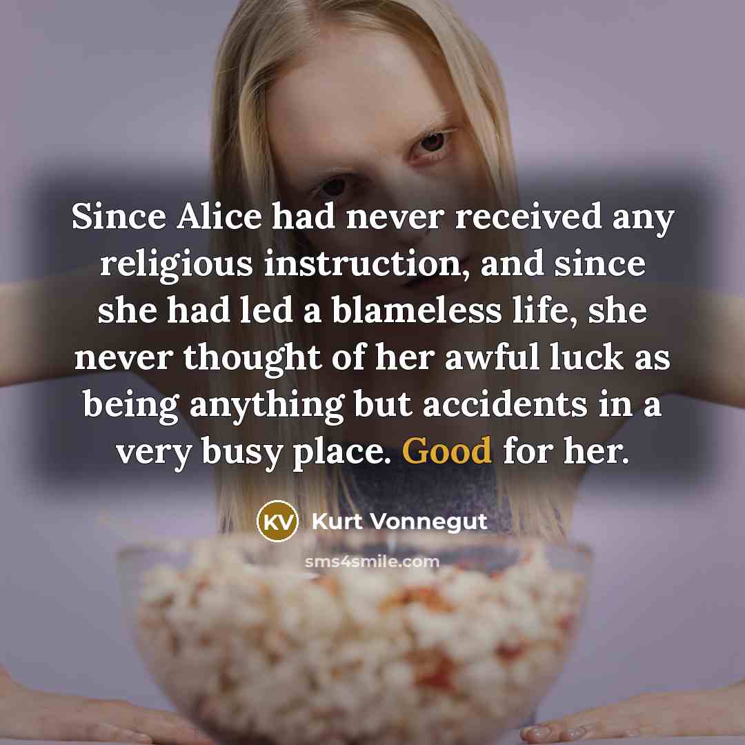 “Since Alice had never received any religious instruction, and since she had led a blameless life, she never thought of her awful luck as being anything but accidents in a very busy place. Good for her.” quote by Kurt Vonnegut