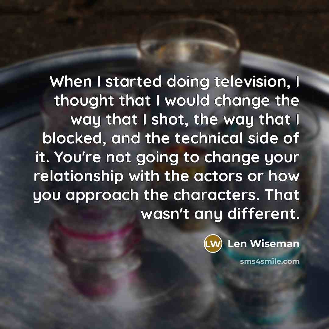 “When I started doing television, I thought that I would change the way that I shot, the way that I blocked, and the technical side of it. You're not going to change your relationship with the actors or how you approach the characters. That wasn't any different.” quote by Len Wiseman