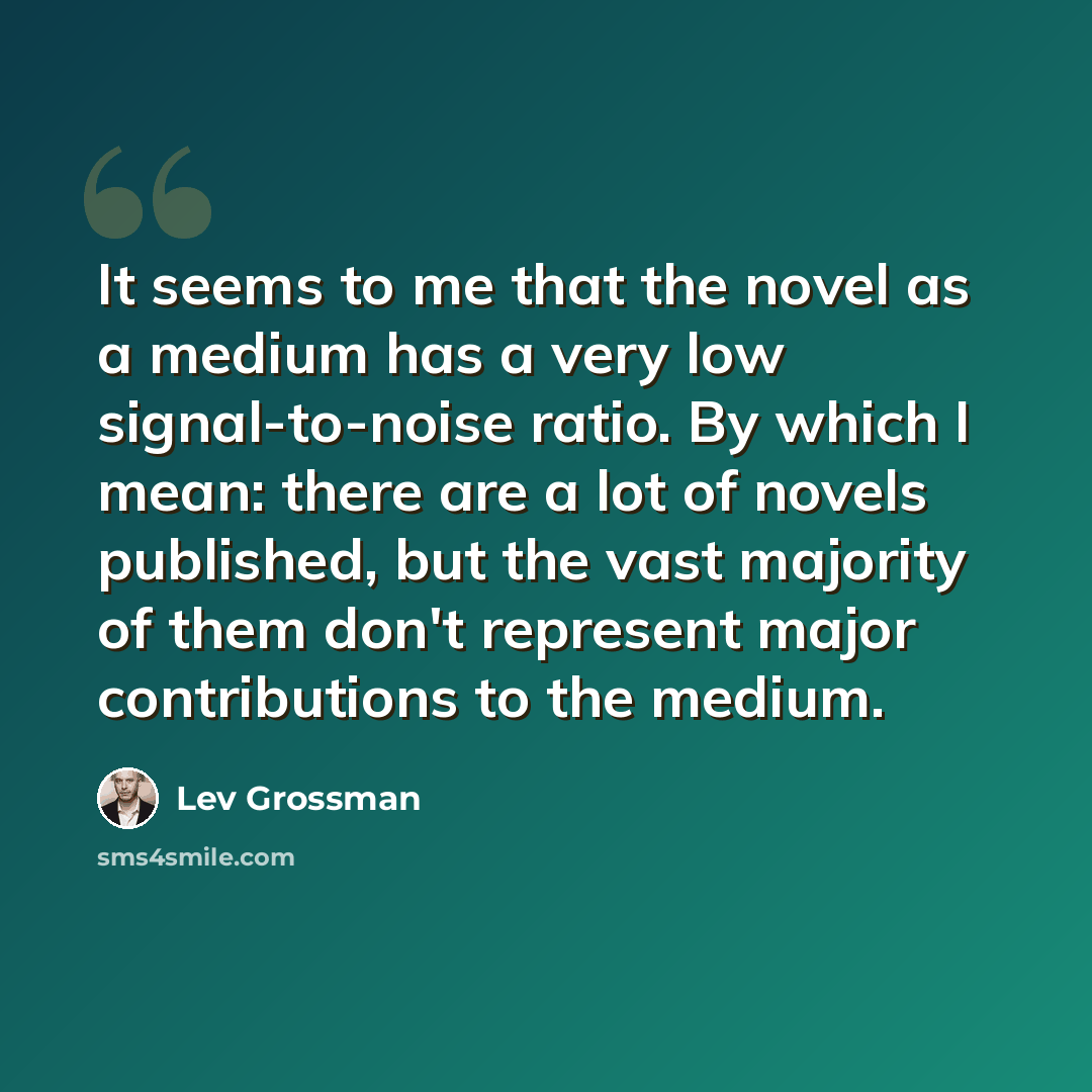 “It seems to me that the novel as a medium has a very low signal-to-noise ratio. By which I mean: there are a lot of novels published, but the vast majority of them don't represent major contributions to the medium.” quote by Lev Grossman