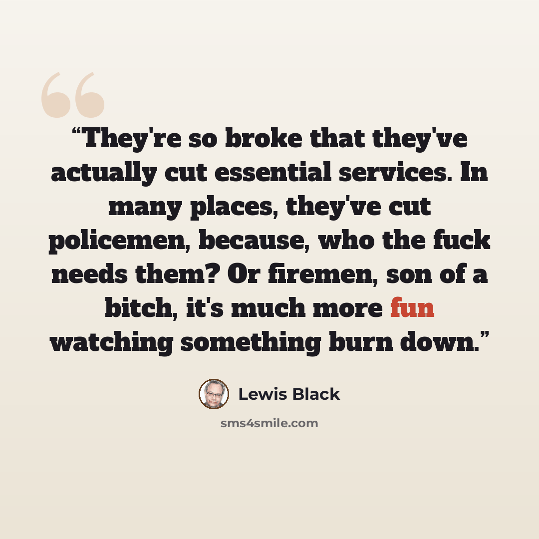 “They're so broke that they've actually cut essential services. In many places, they've cut policemen, because, who the fuck needs them? Or firemen, son of a bitch, it's much more fun watching something burn down.” quote by Lewis Black