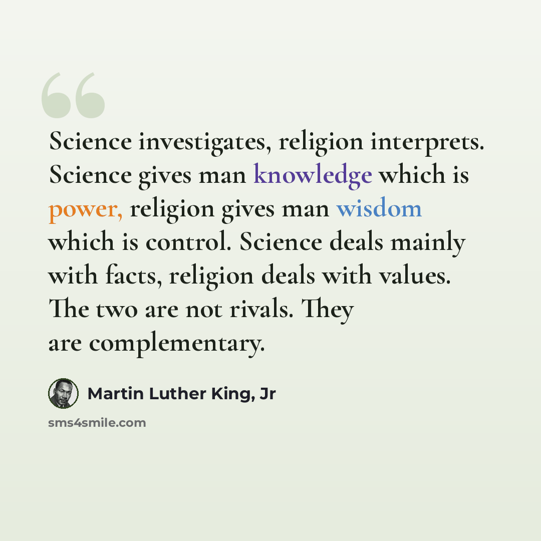 “Science investigates, religion interprets. Science gives man knowledge which is power, religion gives man wisdom which is control. Science deals mainly with facts, religion deals with values. The two are not rivals. They are complementary.” quote by Martin Luther King, Jr