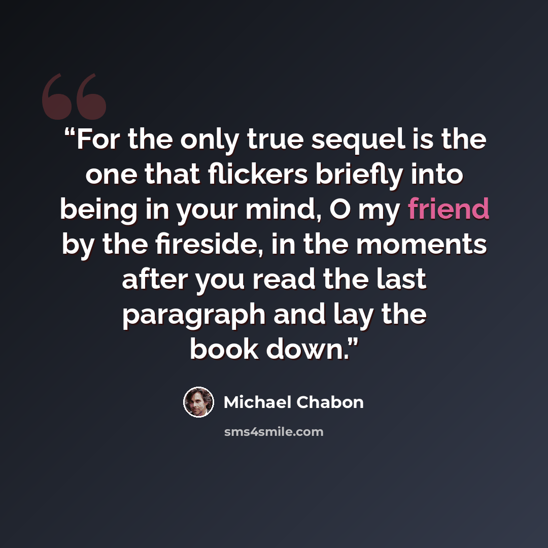 “For the only true sequel is the one that flickers briefly into being in your mind, O my friend by the fireside, in the moments after you read the last paragraph and lay the book down.” quote by Michael Chabon