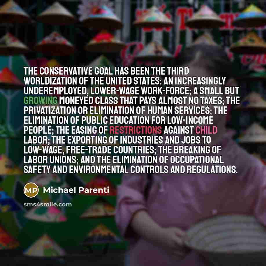 “The conservative goal has been the Third Worldization of the United States: an increasingly underemployed, lower-wage work-force; a small but growing moneyed class that pays almost no taxes; the privatization or elimination of human services; the elimination of public education for low-income…” quote by Michael Parenti