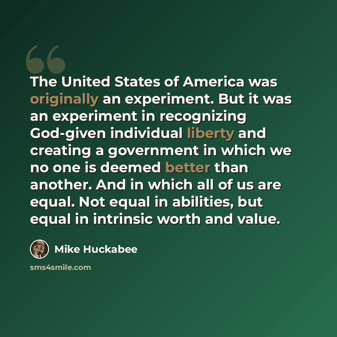 “The United States of America was originally an experiment. But it was an experiment in recognizing God-given individual liberty and creating a government in which we no one is deemed better than another. And in which all of us are equal. Not equal in abilities, but equal in intrinsic worth and…” quote by Mike Huckabee