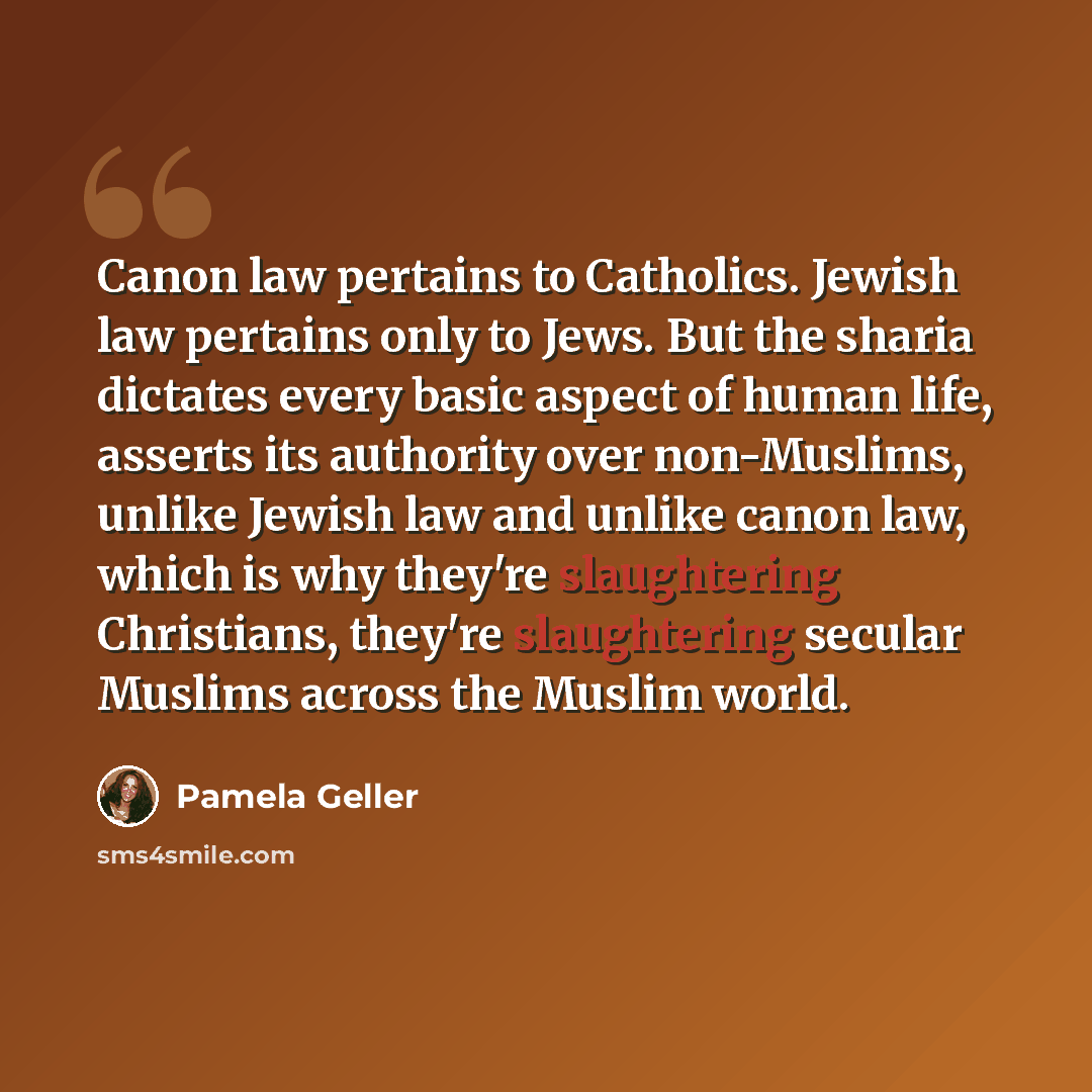 “Canon law pertains to Catholics. Jewish law pertains only to Jews. But the sharia dictates every basic aspect of human life, asserts its authority over non-Muslims, unlike Jewish law and unlike canon law, which is why they're slaughtering Christians, they're slaughtering secular Muslims across the…” quote by Pamela Geller