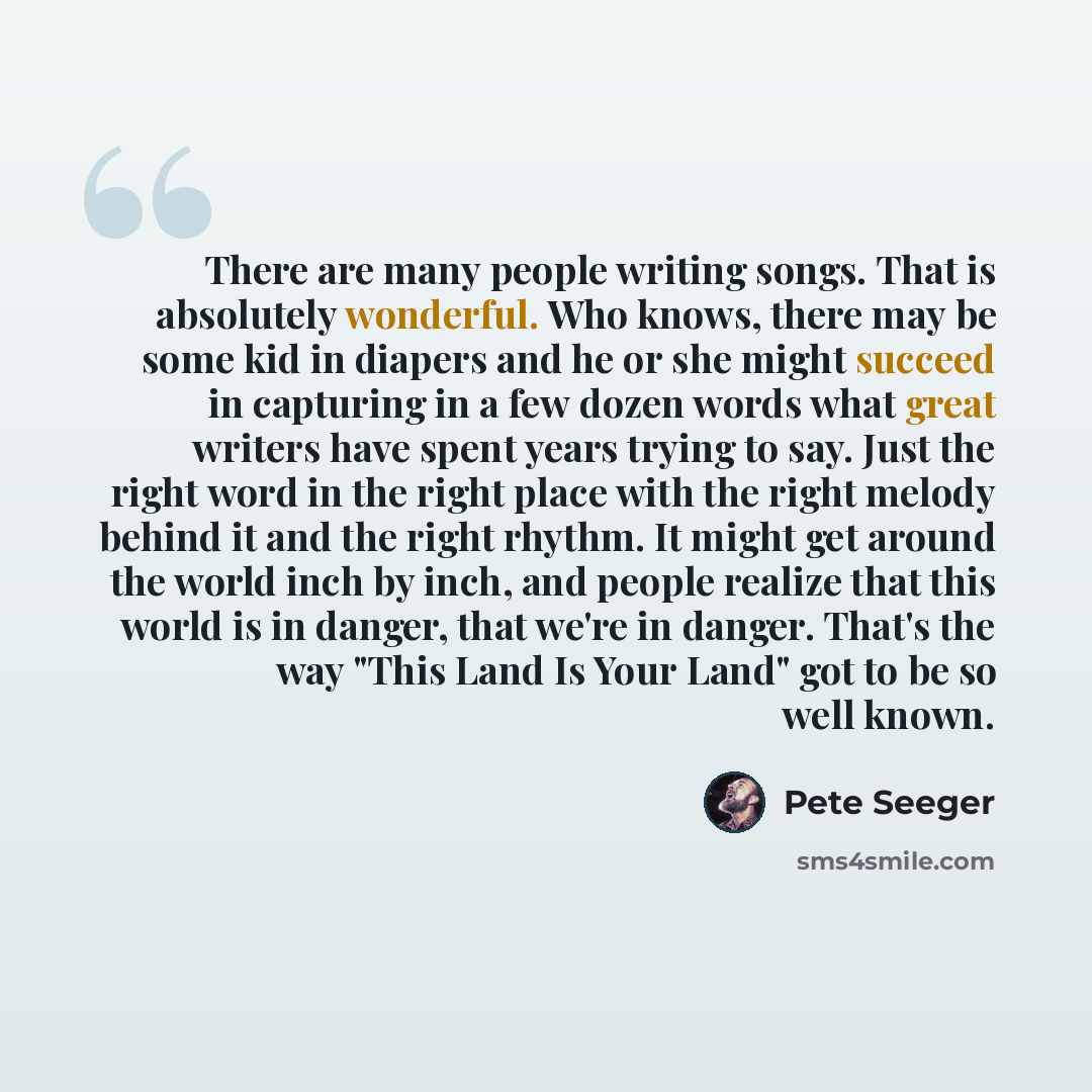 “There are many people writing songs. That is absolutely wonderful. Who knows, there may be some kid in diapers and he or she might succeed in capturing in a few dozen words what great writers have spent years trying to say. Just the right word in the right place with the right melody behind it and…” quote by Pete Seeger
