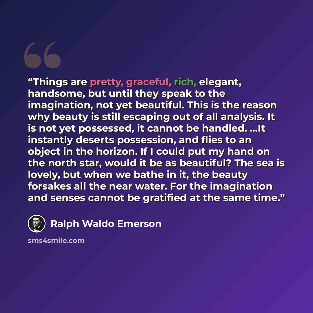 “Things are pretty, graceful, rich, elegant, handsome, but until they speak to the imagination, not yet beautiful. This is the reason why beauty is still escaping out of all analysis. It is not yet possessed, it cannot be handled. …It instantly deserts possession, and flies to an object in the…” quote by Ralph Waldo Emerson