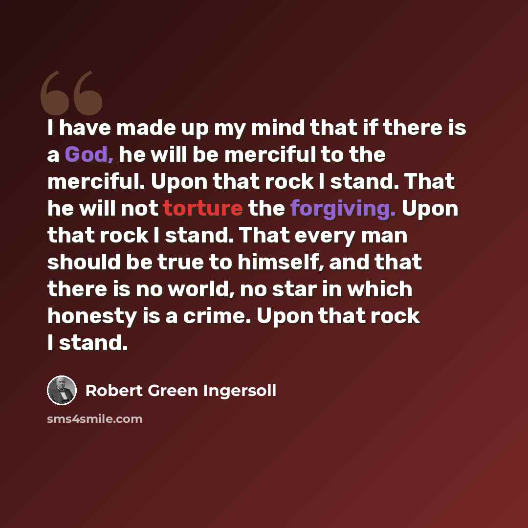 “I have made up my mind that if there is a God, he will be merciful to the merciful. Upon that rock I stand. That he will not torture the forgiving. Upon that rock I stand. That every man should be true to himself, and that there is no world, no star in which honesty is a crime. Upon that rock I…” quote by Robert Green Ingersoll