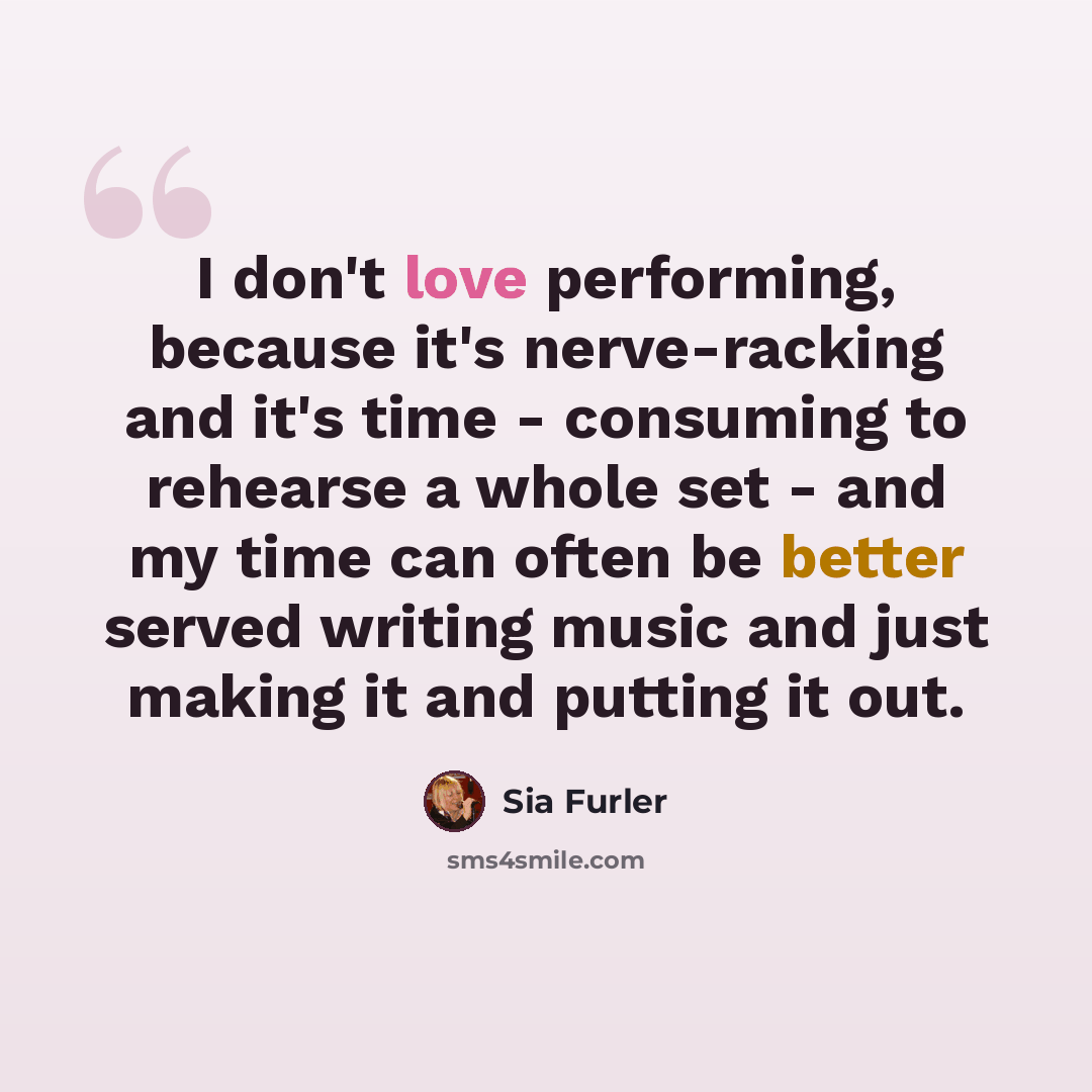 “I don't love performing, because it's nerve-racking and it's time - consuming to rehearse a whole set - and my time can often be better served writing music and just making it and putting it out.” quote by Sia Furler