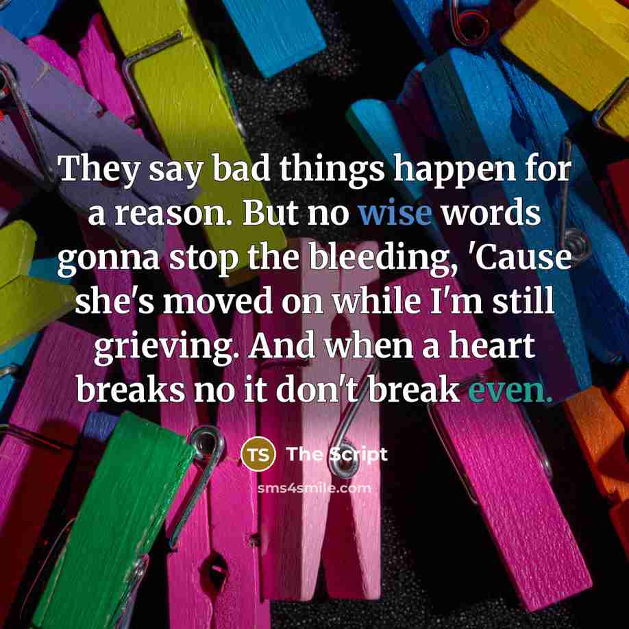 “They say bad things happen for a reason. But no wise words gonna stop the bleeding, 'Cause she's moved on while I'm still grieving. And when a heart breaks no it don't break even.” quote by The Script