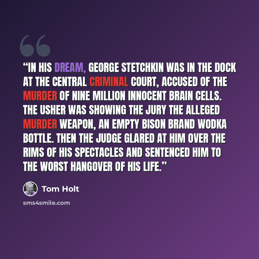 “In his dream, George Stetchkin was in the dock at the Central Criminal Court, accused of the murder of nine million innocent brain cells. The usher was showing the jury the alleged murder weapon, an empty Bison Brand wodka bottle. Then the judge glared at him over the rims of his spectacles and…” quote by Tom Holt
