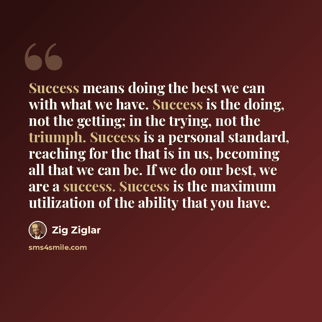 “Success means doing the best we can with what we have. Success is the doing, not the getting; in the trying, not the triumph. Success is a personal standard, reaching for the that is in us, becoming all that we can be. If we do our best, we are a success. Success is the maximum utilization of the…” quote by Zig Ziglar