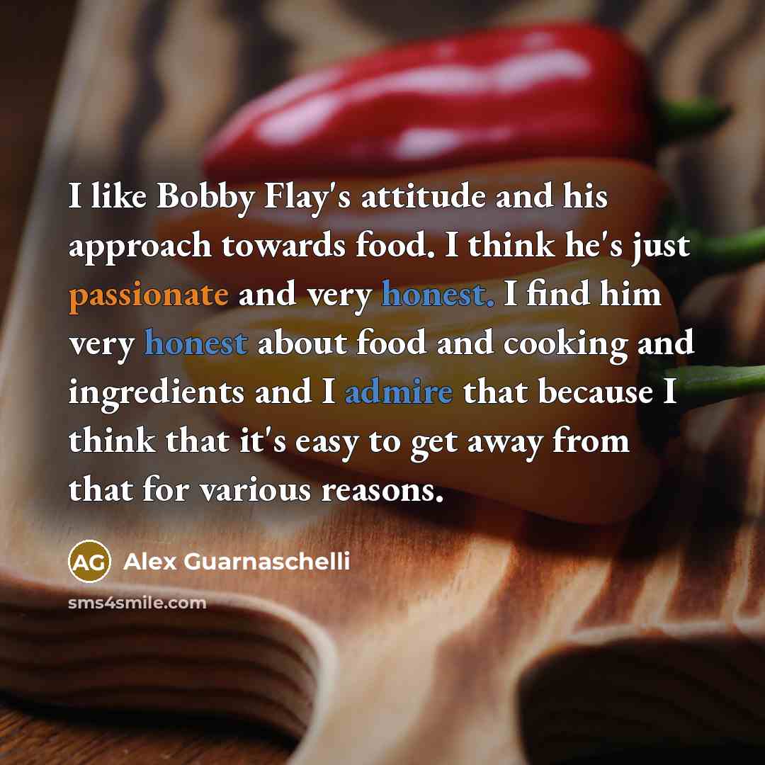 “I like Bobby Flay's attitude and his approach towards food. I think he's just passionate and very honest. I find him very honest about food and cooking and ingredients and I admire that because I think that it's easy to get away from that for various reasons.” quote by Alex Guarnaschelli