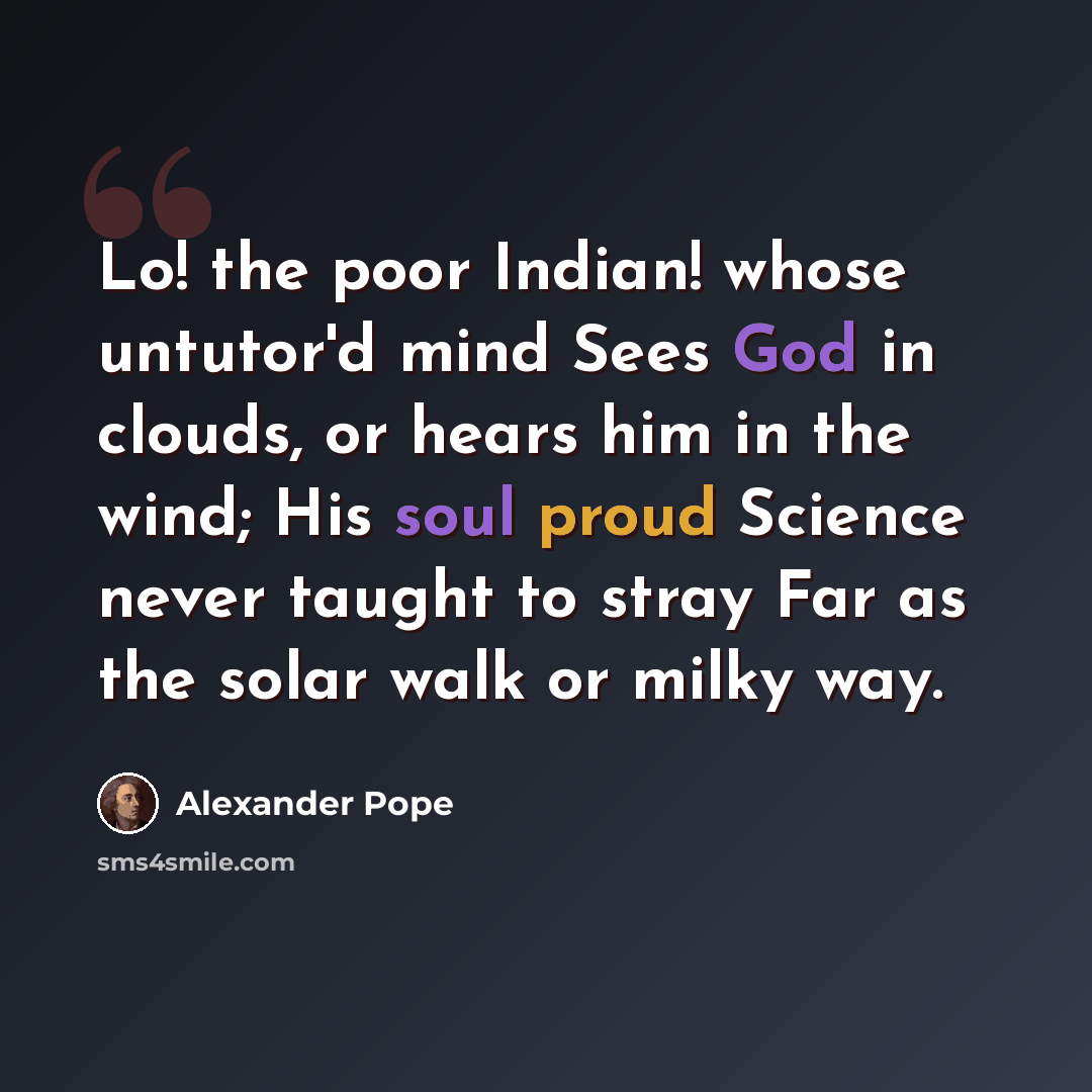 “Lo! the poor Indian! whose untutor'd mind Sees God in clouds, or hears him in the wind; His soul proud Science never taught to stray Far as the solar walk or milky way.” quote by Alexander Pope
