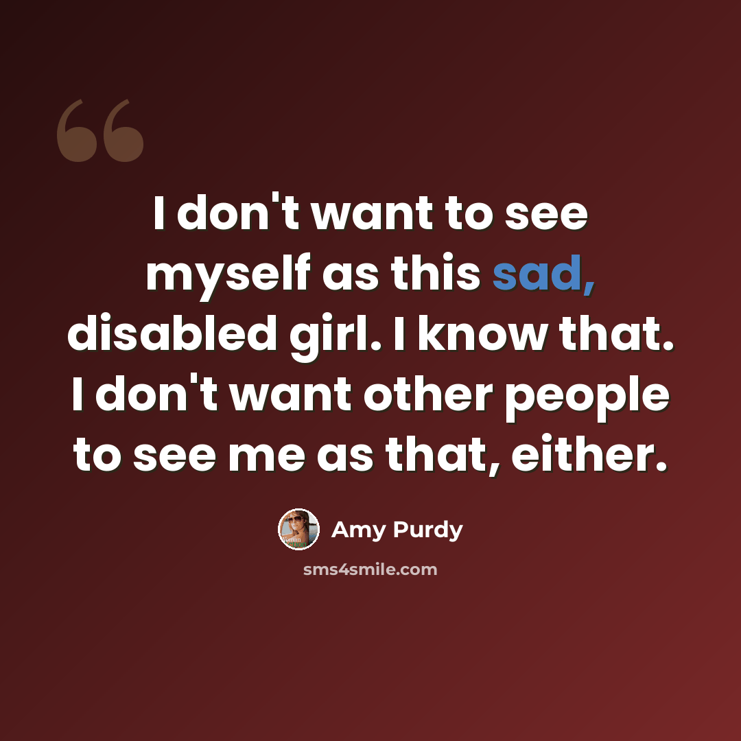 “I don't want to see myself as this sad, disabled girl. I know that. I don't want other people to see me as that, either.” quote by Amy Purdy