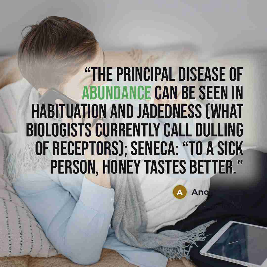 “The principal disease of abundance can be seen in habituation and jadedness (what biologists currently call dulling of receptors); Seneca: “To a sick person, honey tastes better.” quote by Anonymous