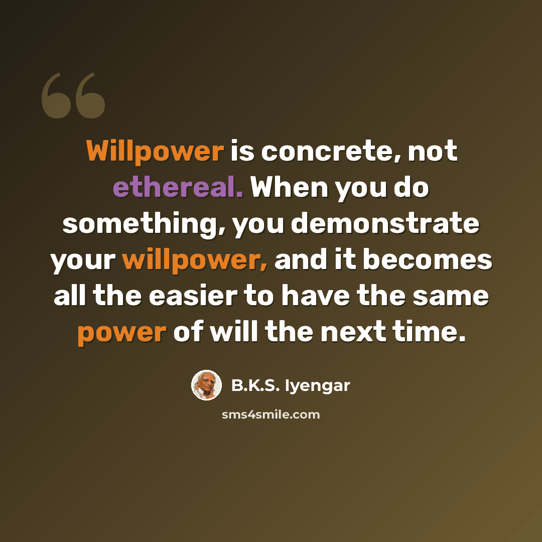 “Willpower is concrete, not ethereal. When you do something, you demonstrate your willpower, and it becomes all the easier to have the same power of will the next time.” quote by B.K.S. Iyengar