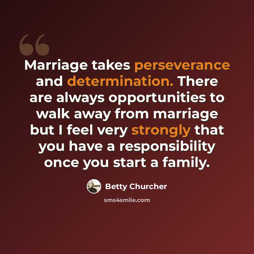“Marriage takes perseverance and determination. There are always opportunities to walk away from marriage but I feel very strongly that you have a responsibility once you start a family.” quote by Betty Churcher