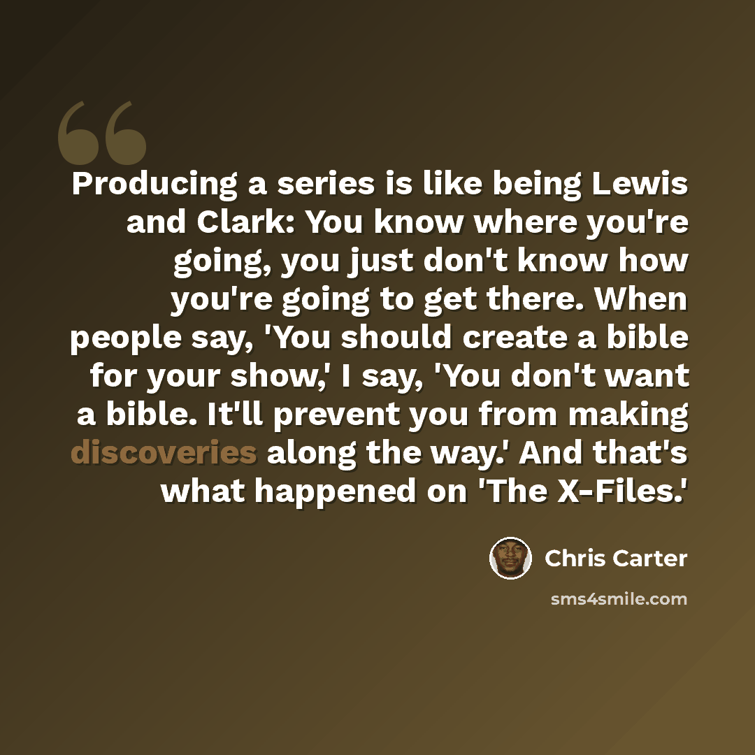 “Producing a series is like being Lewis and Clark: You know where you're going, you just don't know how you're going to get there. When people say, 'You should create a bible for your show,' I say, 'You don't want a bible. It'll prevent you from making discoveries along the way.' And that's what…” quote by Chris Carter