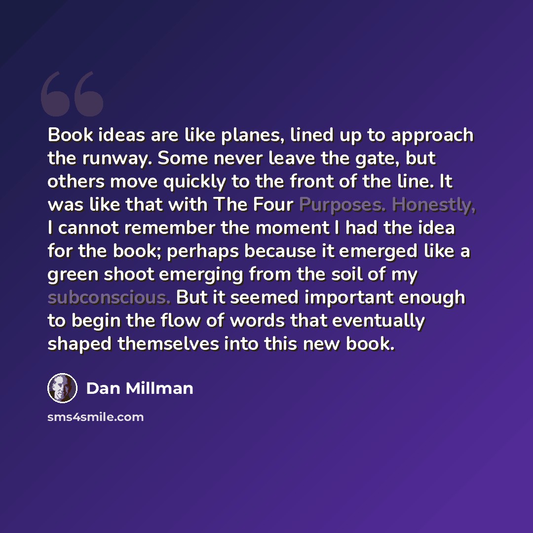“Book ideas are like planes, lined up to approach the runway. Some never leave the gate, but others move quickly to the front of the line. It was like that with The Four Purposes. Honestly, I cannot remember the moment I had the idea for the book; perhaps because it emerged like a green shoot…” quote by Dan Millman
