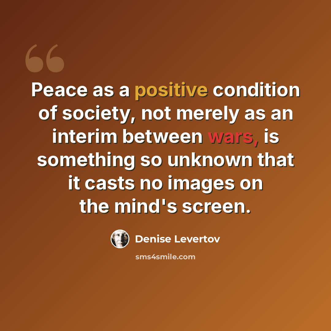 “Peace as a positive condition of society, not merely as an interim between wars, is something so unknown that it casts no images on the mind's screen.” quote by Denise Levertov