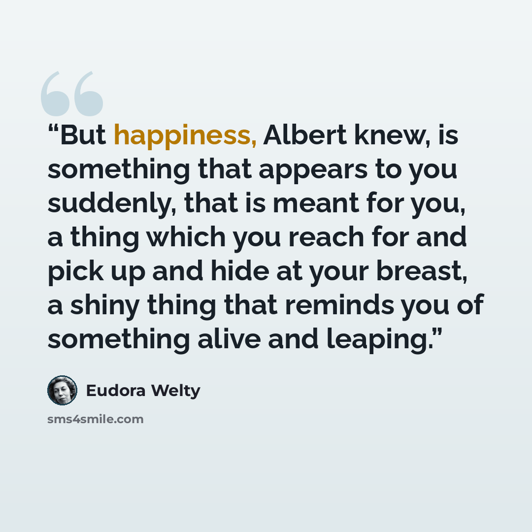 “But happiness, Albert knew, is something that appears to you suddenly, that is meant for you, a thing which you reach for and pick up and hide at your breast, a shiny thing that reminds you of something alive and leaping.” quote by Eudora Welty