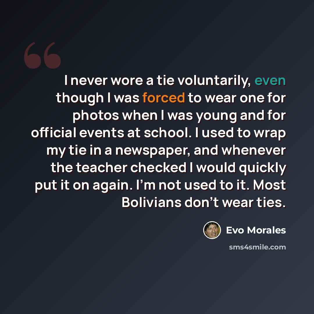 “I never wore a tie voluntarily, even though I was forced to wear one for photos when I was young and for official events at school. I used to wrap my tie in a newspaper, and whenever the teacher checked I would quickly put it on again. I'm not used to it. Most Bolivians don't wear ties.” quote by Evo Morales