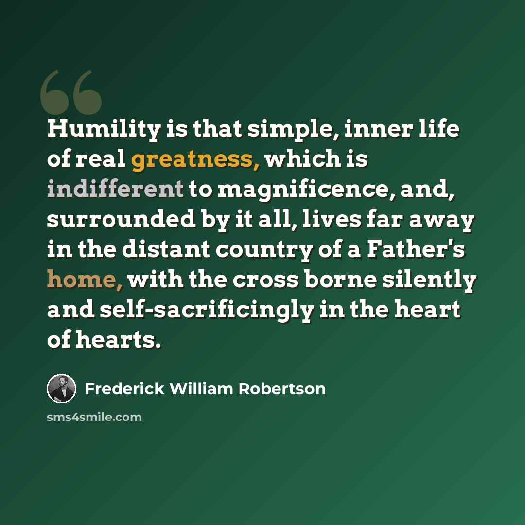 “Humility is that simple, inner life of real greatness, which is indifferent to magnificence, and, surrounded by it all, lives far away in the distant country of a Father's home, with the cross borne silently and self-sacrificingly in the heart of hearts.” quote by Frederick William Robertson
