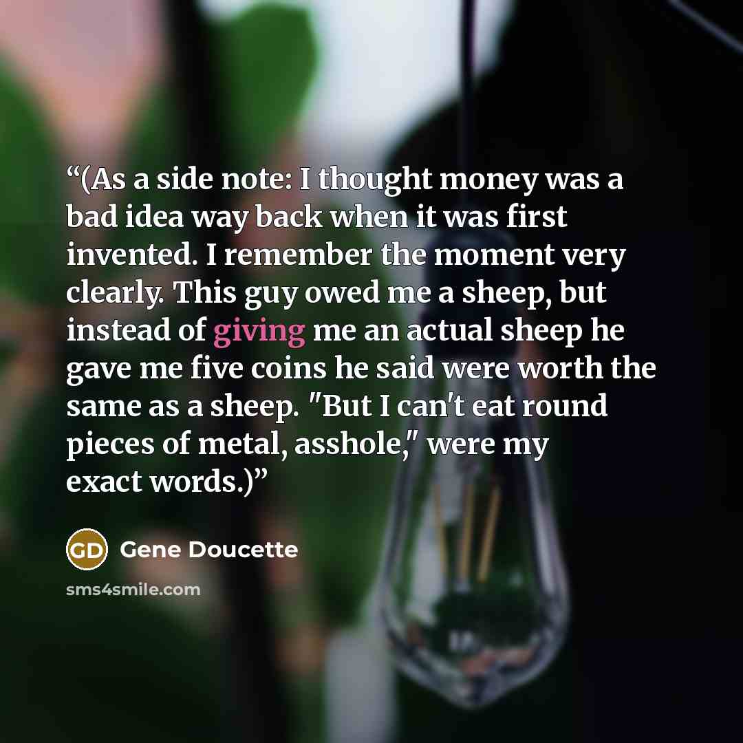 “(As a side note: I thought money was a bad idea way back when it was first invented. I remember the moment very clearly. This guy owed me a sheep, but instead of giving me an actual sheep he gave me five coins he said were worth the same as a sheep. "But I can't eat round pieces of metal…” quote by Gene Doucette