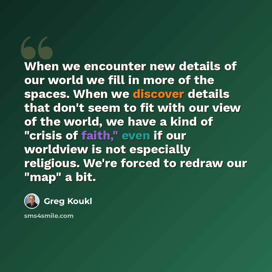“When we encounter new details of our world we fill in more of the spaces. When we discover details that don't seem to fit with our view of the world, we have a kind of "crisis of faith," even if our worldview is not especially religious. We're forced to redraw our "map" a bit.” quote by Greg Koukl