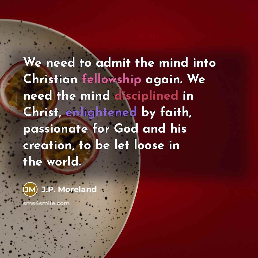 “We need to admit the mind into Christian fellowship again. We need the mind disciplined in Christ, enlightened by faith, passionate for God and his creation, to be let loose in the world.” quote by J.P. Moreland